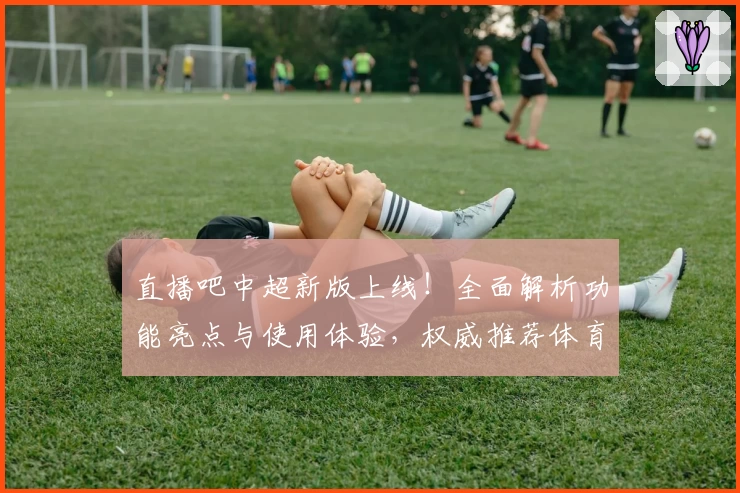 直播吧中超新版上线！全面解析功能亮点与使用体验，权威推荐体育爱好者必备神器