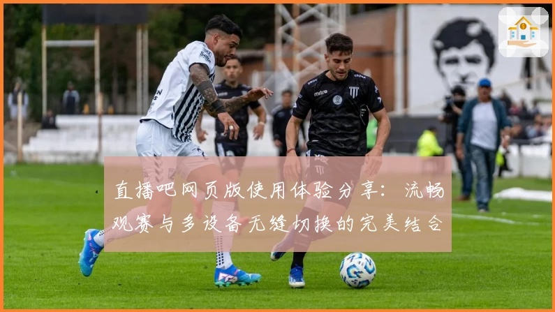 直播吧网页版使用体验分享：流畅观赛与多设备无缝切换的完美结合