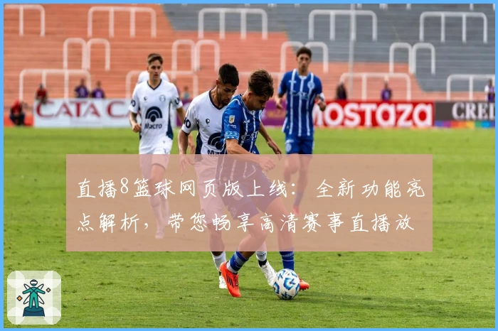 直播8篮球网页版上线：全新功能亮点解析，带您畅享高清赛事直播放送体验