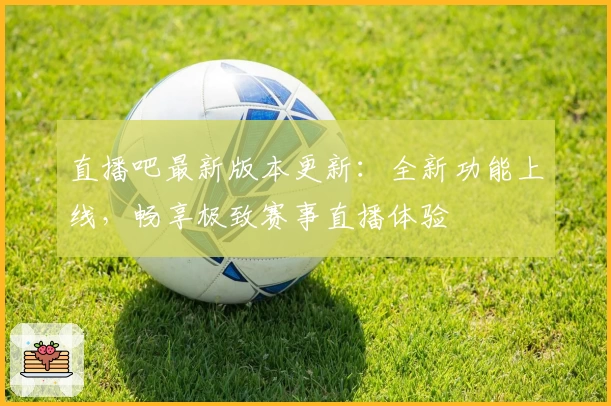 直播吧最新版本更新：全新功能上线，畅享极致赛事直播体验