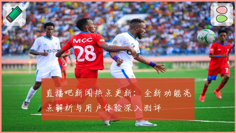 直播吧新闻热点更新：全新功能亮点解析与用户体验深入测评