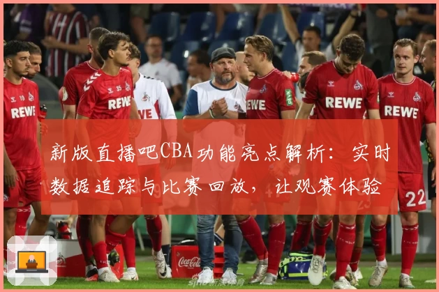 新版直播吧CBA功能亮点解析：实时数据追踪与比赛回放，让观赛体验更升级