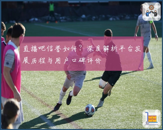 直播吧信誉如何？深度解析平台发展历程与用户口碑评价