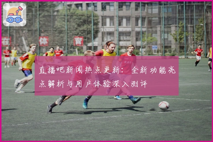 直播吧新闻热点更新：全新功能亮点解析与用户体验深入测评
