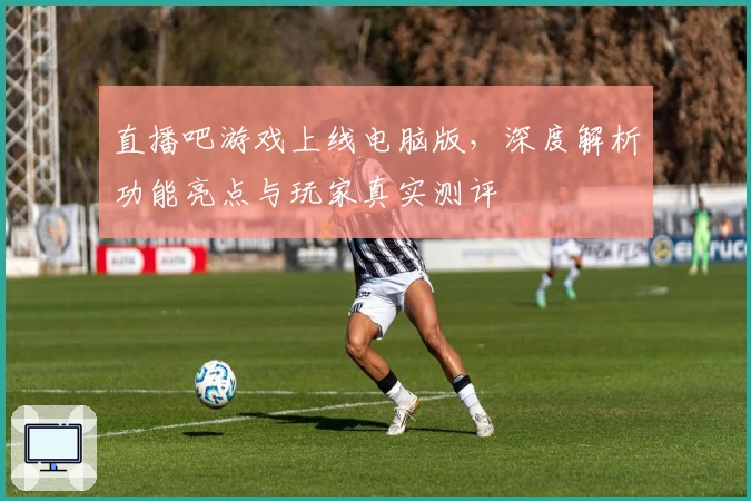 直播吧游戏上线电脑版,深度解析功能亮点与玩家真实测评
