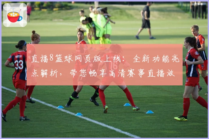 直播8篮球网页版上线:全新功能亮点解析,带您畅享高清赛事直播放送体验