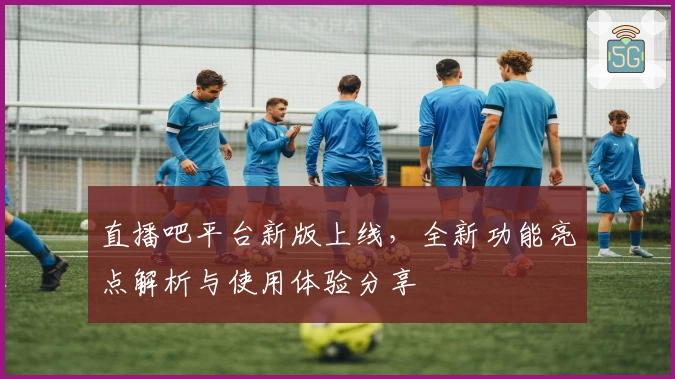 直播吧平台新版上线，全新功能亮点解析与使用体验分享