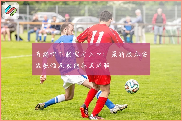 直播吧下载官方入口：最新版本安装教程及功能亮点详解