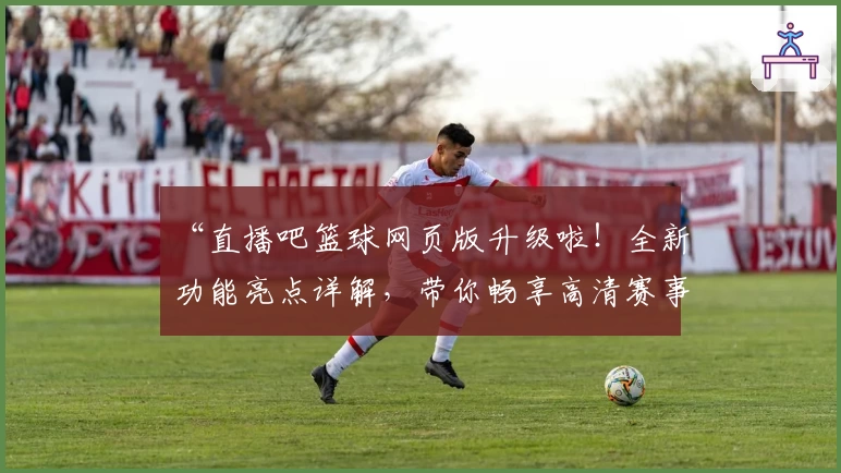 “直播吧篮球网页版升级啦！全新功能亮点详解，带你畅享高清赛事体验”