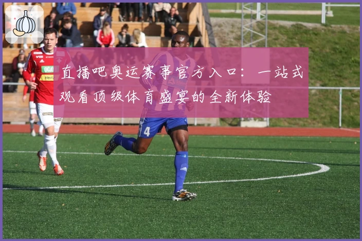 直播吧奥运赛事官方入口：一站式观看顶级体育盛宴的全新体验